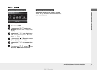 Краткийсправочникпоавтомобилю
15
Часы Стр. 114
* Для некоторых вариантов исполнения автомобиля
Автомобили без навигационной системы Автомобили с навигационной системой
Нажмите кнопку MENU.
С помощью кнопок выберите пункт
Adjust Clock (Настройка часов) и нажмите кнопку
SOURCE.
Нажмите кнопку , чтобы переключиться
из 12-часового формата времени в 24-часовой
формат или обратно.
С помощью кнопок выберите корректи-
руемый параметр: часы или минуты.
Нажмите кнопку для изменения показа-
ний.
С помощью кнопок выберите и наж-
мите кнопку SOURCE для ввода изменений.
Навигационная система получает сигналы от спутников
системы GPS, что обеспечивает автоматическую корректи-
ровку показаний времени.
http://vnx.su/
 