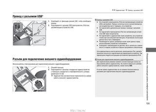 191
Оборудование,повышающееуровенькомфортаавтомобиля
Аудиосистема* Провод с разъемом USB*
Провод с разъемом USB*
Разъем для подключения внешнего аудиооборудования
1. Освободите от фиксации разъем USB, чтобы освободить
провод.
2. Подсоедините к разъему USB проигрыватель iPod или
запоминающее устройство USB.
Воспользуйтесь этим разъемом для подключения внешнего аудиооборудования.
1. Откройте крышку.
2. Подсоедините к разъему стандартное аудиоустройство
с помощью стандартного стереофонического штекера
диаметром 3,5 мм.
Аудиосистема автоматически переключится в режим
работы внешнего аудиоустройства.
Провод с разъемом USB
Не оставляйте проигрыватель iPod или запоминающее устройство•
USB в автомобиле. Прямые солнечные лучи и высокотемператур-
ное воздействие могут повредить эти устройства.
Не подключайте удлинительный провод к проводу с разъемом•
USB.
Не подключайте проигрыватель iPod или запоминающее устрой-•
ство USB через концентратор.
Не подключайте к аудиосистеме такие устройства, как устройство•
чтения карт или внешний жесткий диск. В противном случае ваши
данные могут быть повреждены.
Рекомендуется сделать резервную копию своих данных перед•
использованием устройства в автомобиле.
Сообщения, появляющиеся на дисплее, могут разниться в зависи-•
мости от модели устройства и версии программного обеспечения.
Если аудиосистема не смогла распознать проигрыватель iPod, сделайте
несколько попыток его подключения или перезагрузите устройство. При
перезагрузке следуйте инструкциям изготовителя проигрывателя iPod.
Разъем для подключения внешнего аудиооборудования
Для переключения режимов нажмите соответствующую кнопку вы-
бора режима работы аудиосистемы. Вы можете вернуться к режиму
работы внешнего аудиоустройства, нажав кнопку AUX.
В случае замены аудиосистемы вы не сможете воспользоваться
разъемом для подключения внешнего аудиооборудования.
http://vnx.su/
 