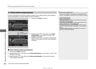 Оборудование,повышающееуровенькомфортаавтомобиля
204
Использование аудиосистемы Проигрыватель компакт-дисков
* Для некоторых вариантов исполнения автомобиля
Выбор режима воспроизведения
Во время воспроизведения композиции или файла вы можете включить режим повторного воспроизведения,
режим воспроизведения в случайном порядке или режим сканирования.
Выбор режима воспроизведения
Нажмите кнопку , чтобы вернуться к предыдущему экрану.
Нажмите кнопку SETUP (Настройка) для отмены выбранного режима.
Режимы воспроизведения
Обычное воспроизведение
Повтор одного трека: повторное воспроизведение проигрываемой
композиции или файла (файлов).
Повтор одной папки (MP3/WMA): повторное воспроизведение всех
файлов, содержащихся в проигрываемой папке.
Случайный выбор треков в папке (MP3/WMA): воспроизведение в
случайном порядке всех файлов, содержащихся в проигрываемой
папке.
Случайный выбор всех треков: воспроизведение в случайном по-
рядке всех композиций или файлов.
Нажмите кнопку1. SETUP (Настройка).
Вращайте рукоятку2. , чтобы выбрать опцию Режим
воспроизведения, а затем нажмите на нее , чтобы
подтвердить свой выбор.
Вращайте рукоятку3. , чтобы выбрать режим воспроиз-
ведения, а затем нажмите на нее , чтобы подтвердить
свой выбор.
Отмена выбранного режима воспроизведения
Нажмите кнопку1. SETUP (Настройка).
Вращайте рукоятку2. , чтобы выбрать опцию Режим воспроизведения, а затем нажмите на нее , чтобы
подтвердить свой выбор.
Вращайте рукоятку3. , чтобы выбрать опцию Обычное воспроизведение, а затем нажмите на нее ,
чтобы подтвердить свой выбор.
Режимы
воспроизведения
http://vnx.su/
 