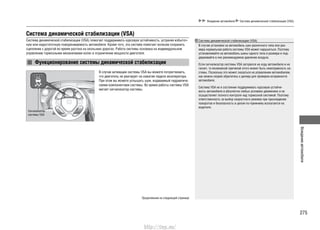 275
Вождениеавтомобиля
Вождение автомобиля Система динамической стабилизации (VSA)
Система динамической стабилизации (VSA)
Система динамической стабилизации (VSA) помогает поддерживать курсовую устойчивость, устраняя избыточ-
ную или недостаточную поворачиваемость автомобиля. Кроме того, эта система помогает колесам сохранить
сцепление с дорогой во время разгона на скользких дорогах. Работа системы основана на индивидуальном
управлении тормозными механизмами колес и ограничении мощности двигателя.
Функционирование системы динамической стабилизации
В случае активации системы VSA вы можете почувствовать,
что двигатель не реагирует на нажатие педали акселератора.
При этом вы можете услышать шум, издаваемый гидравличе-
скими компонентами системы. Во время работы системы VSA
мигает сигнализатор системы.
Сигнализатор
системы VSA
Продолжение на следующей странице
Система динамической стабилизации (VSA)
В случае установки на автомобиль шин различного типа или раз-
мера нормальная работа системы VSA может нарушиться. Поэтому
устанавливайте на автомобиль шины одного типа и размера и под-
держивайте в них рекомендуемое давление воздуха.
Если сигнализатор системы VSA загорелся на ходу автомобиля и не
гаснет, то возможной причиной этого может быть неисправность си-
стемы. Поскольку это может сказаться на управлении автомобилем,
как можно скорее обратитесь к дилеру для проверки исправности
автомобиля.
Система VSA не в состоянии поддерживать курсовую устойчи-
вость автомобиля в абсолютно любых условиях движениях и не
осуществляет полного контроля над тормозной системой. Поэтому
ответственность за выбор скоростного режима при прохождении
поворотов и безопасность в целом по-прежнему возлагается на
водителя.
http://vnx.su/
 