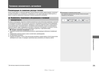 295
Вождениеавтомобиля
Топливная экономичность автомобиля
Рекомендации по снижению расхода топлива
Расход топлива зависит от нескольких факторов, включая дорожные условия, манеру вождения, техническое
состояние автомобиля и его загруженность. В зависимости от этих и других факторов вы можете достичь, а
можете и не достичь номинальных показателей топливной экономичности автомобиля.
Взаимосвязь технического обслуживания и топливной
экономичности
Вы можете оптимизировать показатели топливной экономичности путем обеспечения надлежащего техническо-
го обслуживания автомобиля. При выполнении технического обслуживания автомобиля всегда придерживай-
тесь регламента технического обслуживания, приведенного в отдельной сервисной книжке, которая является
частью документации, поставляемой вместе с автомобилем. Для автомобилей, которые не сопровождаются
сервисной книжкой, следует придерживаться регламента технического обслуживания, изложенного в настоя-
щем руководстве по эксплуатации. В случае необходимости обратитесь к гарантийной книжке.
Регламент технического обслуживания* Cтр. 301
Применяйте моторное масло рекомендованной вязкости, удовлетворяющее требованиям спецификаций•
ACEA.
Поддерживайте давление воздуха в шинах в соответствии с рекомендациями.•
Не перегружайте автомобиль.•
Содержите автомобиль в чистоте. При эксплуатации автомобиля в зимний период в полости днища кузова•
скапливается снег и грязь, что приводит к увеличению массы автомобиля и его инертных свойств.
Рекомендации по снижению расхода топлива
Для определения действительного расхода топлива используйте
приведенные ниже формулы.
Израсходован
ное топливо
в литрах
Пробег
в километрах
Расход топлива
в л/100 км
* Для некоторых вариантов исполнения автомобиля
http://vnx.su/
 