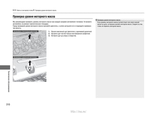 Техническоеобслуживание
310
Работы в моторном отсеке Проверка уровня моторного масла
Проверка уровня моторного масла
Если уровень моторного масла соответствует или ниже нижней
метки на щупе, осторожно долейте моторное масло. Следите за тем,
чтобы не перелить моторное масло.
Проверка уровня моторного масла
Мы рекомендуем проверять уровень моторного масла при каждой заправке автомобиля топливом. Установите
автомобиль на ровную горизонтальную площадку.
Перед проверкой уровня моторного масла прогрейте двигатель, а затем заглушите его и подождите примерно
три минуты.
Выньте масляный щуп двигателя с оранжевой рукояткой.1.
Вытрите щуп чистой тканью или бумажной салфеткой.2.
Вставьте щуп до упора в отверстие.3.
Автомобили с бензиновым двигателем
Автомобили с дизельным двигателем
http://vnx.su/
 