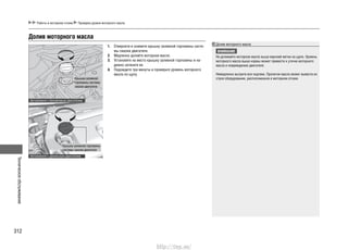 Техническоеобслуживание
312
Работы в моторном отсеке Проверка уровня моторного масла
Долив моторного масла
ВНИМАНИЕ
Не доливайте моторное масло выше верхней метки на щупе. Уровень
моторного масла выше нормы может привести к утечке моторного
масла и повреждению двигателя.
Немедленно вытрите все подтеки. Пролитое масло может вывести из
строя оборудование, расположенное в моторном отсеке.
Долив моторного масла
Отверните и снимите крышку заливной горловины систе-1.
мы смазки двигателя.
Медленно долейте моторное масло.2.
Установите на место крышку заливной горловины и на-3.
дежно затяните ее.
Подождите три минуты и проверьте уровень моторного4.
масла по щупу.
Крышка заливной
горловины системы
смазки двигателя
Крышка заливной горловины
системы смазки двигателя
Автомобили с бензиновым двигателем
Автомобили с дизельным двигателем
http://vnx.su/
 