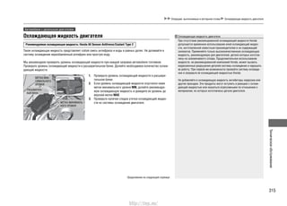 315
Техническоеобслуживание
Операции, выполняемые в моторном отсеке Охлаждающая жидкость двигателя
Охлаждающая жидкость двигателя
Рекомендуемая охлаждающая жидкость: Honda All Season Antifreeze/Coolant Type 2
Такая охлаждающая жидкость представляет собой смесь антифриза и воды в равных долях. Не доливайте в
систему охлаждения неразбавленный антифриз или простую воду.
Мы рекомендуем проверять уровень охлаждающей жидкости при каждой заправке автомобиля топливом.
Проверьте уровень охлаждающей жидкости в расширительном бачке. Долейте необходимое количество охлаж-
дающей жидкости.
Проверьте уровень охлаждающей жидкости в расшири-1.
тельном бачке.
Если уровень охлаждающей жидкости опустился ниже2.
метки минимального уровня MIN, долейте рекомендуе-
мую охлаждающую жидкость и доведите ее уровень до
верхней метки MAX.
Проверьте наличие следов утечки охлаждающей жидко-3.
сти из системы охлаждения двигателя.
МЕТКА МАК-
СИМАЛЬНОГО
УРОВНЯ
Расширитель-
ный бачок
МЕТКА МИНИМАЛЬ-
НОГО УРОВНЯ
Охлаждающая жидкость двигателя
При отсутствии рекомендованной охлаждающей жидкости Honda
допускается временное использование иной охлаждающей жидко-
сти, изготовленной известным производителем и не содержащей
силикатов. Применяйте только высококачественную охлаждающую
жидкость, рекомендуемую для двигателей, детали которых изготов-
лены из алюминиевого сплава. Продолжительное использование
жидкости, не рекомендованной компанией Honda, может вызвать
коррозионные разрушения деталей системы охлаждения и нарушить
ее работу. При первой же возможности промойте систему охлажде-
ния и заправьте ее охлаждающей жидкостью Honda.
Не добавляйте в охлаждающую жидкость ингибиторы коррозии или
другие присадки. Эти продукты могут вступить в реакцию с охлаж-
дающей жидкостью или оказаться агрессивными по отношению к
материалам, из которых изготовлены детали двигателя.
Автомобили с дизельным двигателем
Продолжение на следующей странице
http://vnx.su/
 
