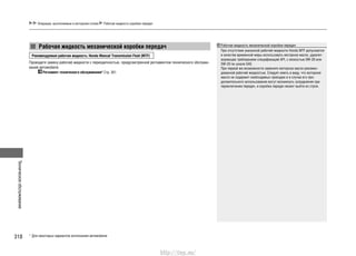 Техническоеобслуживание
318
Операции, выполняемые в моторном отсеке Рабочая жидкость коробки передач
Рекомендуемая рабочая жидкость: Honda Manual Transmission Fluid (MTF)
Проводите замену рабочей жидкости с периодичностью, предусмотренной регламентом технического обслужи-
вания автомобиля.
Регламент технического обслуживания* Стр. 301
Рабочая жидкость механической коробки передач Рабочая жидкость механической коробки передач
При отсутствии указанной рабочей жидкости Honda MTF допускается
в качестве временной меры использовать моторное масло, удовлет-
воряющее требованиям спецификаций API, с вязкостью 0W-20 или
5W-20 по шкале SAE.
При первой же возможности замените моторное масло рекомен-
дованной рабочей жидкостью. Следует иметь в виду, что моторное
масло не содержит необходимых присадок и в случае его про-
должительного использования могут возникнуть затруднения при
переключении передач, и коробка передач может выйти из строя.
* Для некоторых вариантов исполнения автомобиля
http://vnx.su/
 