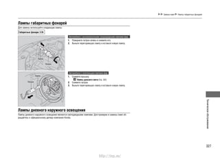 327
Техническоеобслуживание
Замена ламп Лампы габаритных фонарей
Лампы габаритных фонарей
Для замены используйте следующие лампы.
Габаритные фонари: 5 Вт
Автомобили с высоковольтными газоразрядными лампами фар
Поверните патрон влево и снимите его.1.
Выньте перегоревшую лампу и вставьте новую лампу.2.
Автомобили с галогенными лампами фар
Снимите крышку.1.
Лампы дальнего света Cтр. 323
Снимите патрон.2.
Выньте перегоревшую лампу и вставьте новую лампу.3.
Лампы дневного наружного освещения
Лампы дневного наружного освещения являются светодиодными лампами. Для проверки и замены ламп об-
ращайтесь к официальному дилеру компании Honda.
Лампа
Патрон
Лампа
Патрон
http://vnx.su/
 