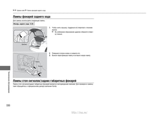 Техническоеобслуживание
330
Замена ламп Лампы фонарей заднего хода
Лампы фонарей заднего хода
Для замены используйте следующие лампы.
Фонарь заднего хода: 16 Вт
Чтобы снять крышку, подденьте ее отверткой с плоским1.
жалом.
Во избежание образования царапин оберните отверт-
ку тканью.
Поверните патрон влево и снимите его.2.
Выньте перегоревшую лампу и вставьте новую лампу.3.
Крышка
Лампа
Патрон
Лампы стоп-сигналов/задних габаритных фонарей
Лампы стоп-сигналов/задних габаритных фонарей являются светодиодными лампами. Для проверки и замены
ламп обращайтесь к официальному дилеру компании Honda.
http://vnx.su/
 