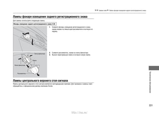 331
Техническоеобслуживание
Замена ламп Лампы фонаря освещения заднего регистрационного знака
Лампы фонаря освещения заднего регистрационного знака
Для замены используйте следующие лампы.
Фонарь освещения заднего регистрационного знака: 5 Вт
Снимите фонарь освещения регистрационного знака,1.
нажав вправо на левый край рассеивателя и вытянув его
наружу.
Снимите рассеиватель, нажав на лапку фиксатора.2.
Выньте перегоревшую лампу и вставьте новую лампу.3.
Рассеиватель
Лампа
Лапка фиксатора
Лапка фиксатора
Лампы центрального верхнего стоп-сигнала
Лампы центрального верхнего стоп-сигнала являются светодиодными лампами. Для проверки и замены ламп
обращайтесь к официальному дилеру компании Honda.
http://vnx.su/
 