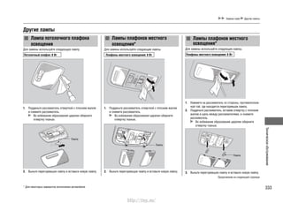 333
Техническоеобслуживание
Замена ламп Другие лампы
Другие лампы
Лампа потолочного плафона
освещения
Для замены используйте следующую лампу.
Потолочный плафон: 8 Вт
1. Подденьте рассеиватель отверткой с плоским жалом
и снимите рассеиватель.
Во избежание образования царапин оберните
отвертку тканью.
2. Выньте перегоревшую лампу и вставьте новую лампу.
Лампы плафонов местного
освещения*
Для замены используйте следующие лампы.
Плафоны местного освещения: 8 Вт
1. Подденьте рассеиватель отверткой с плоским жалом
и снимите рассеиватель.
Во избежание образования царапин оберните
отвертку тканью.
2. Выньте перегоревшую лампу и вставьте новую лампу.
Лампы плафонов местного
освещения*
Для замены используйте следующие лампы.
Плафоны местного освещения: 8 Вт
1. Нажмите на рассеиватель со стороны, противополож-
ной той, где находится перегоревшая лампа.
2. Подденьте рассеиватель, вставив отвертку с плоским
жалом в щель между рассеивателями, и снимите
рассеиватель.
Во избежание образования царапин оберните
отвертку тканью.
3. Выньте перегоревшую лампу и вставьте новую лампу.
Лампа
Лампа
Лампа
* Для некоторых вариантов исполнения автомобиля
Продолжение на следующей странице
http://vnx.su/
 