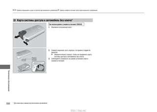 Техническоеобслуживание
350
Правила обращения и уход за пультом дистанционного управления Замена элемента питания пульта дистанционного управления
* Для некоторых вариантов исполнения автомобиля
Карта системы доступа в автомобиль без ключа*
Тип используемого элемента питания: CR2032
1. Извлеките встроенный ключ.
2. Снимите верхнюю часть корпуса, осторожно поддев ее
монетой.
Оберните монету тканью, чтобы не поцарапать карту
системы доступа в автомобиль без ключа.
3. Соблюдайте полярность во время установки нового
элемента питания.
Элемент
питания
http://vnx.su/
 