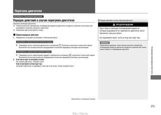 375
Устранениенеисправностейвпути
Перегрев двигателя
Автомобили с бензиновым двигателем
Порядок действий в случае перегрева двигателя
Признаки перегрева двигателя:
Стрелка указателя температуры охлаждающей жидкости двигателя находится в красной зоне шкалы или•
неожиданно снизилась мощность двигателя.
Появление пара из моторного отсека.•
Первоочередные действия
1. Немедленно остановите автомобиль в безопасном месте.
Автомобили с автоматической коробкой передач
Переведите рычаг селектора диапазонов в положение (Стоянка) и включите стояночный тормоз.
Выключите все вспомогательное оборудование и включите аварийную световую сигнализацию.
Автомобили с механической коробкой передач
Переведите рычаг переключения передач в нейтральное положение и включите стояночный тормоз.
Выключите все вспомогательное оборудование и включите аварийную световую сигнализацию.
2. Если пар не идет из моторного отсека:
Не глушите двигатель. Откройте капот.
Если из моторного отсека идет пар:
Заглушите двигатель и подождите, пока пар не исчезнет. Затем откройте капот.
Порядок действий в случае перегрева двигателя
ПРЕДУПРЕЖДЕНИЕ
Пар и брызги кипящей охлаждающей жидкости,
которые вырываются из перегретого двигателя, могут
причинить сильные ожоги.
Не поднимайте капот, если из-под него идет пар.
ВНИМАНИЕ
Продолжение движения, когда стрелка указателя температуры
охлаждающей жидкости двигателя находится в красной зоне шкалы,
может привести к повреждению двигателя.
Продолжение на следующей странице
http://vnx.su/
 