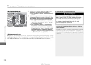 Устранениенеисправностейвпути
376
Последующие действия 1. Если вентилятор работает, дождитесь, когда погаснет
сигнализатор перегрева, и заглушите двигатель.
Если вентилятор не работает, немедленно заглушите
двигатель.
2. После того как двигатель остынет, проверьте уровень
охлаждающей жидкости и осмотрите компоненты систе-
мы охлаждения двигателя, обращая внимание на утечки.
Если уровень охлаждающей жидкости в расшири-
тельном бачке системы охлаждения двигателя ниже
нормы, долейте охлаждающую жидкость и доведите
ее уровень до метки MAX.
Если охлаждающая жидкость в расширительном
бачке системы охлаждения двигателя отсутствует,
удостоверьтесь, что радиатор остыл. Накройте крыш-
ку радиатора плотной тканью и снимите ее. В случае
необходимости долейте охлаждающую жидкость и
доведите ее уровень до основания заливной горлови-
ны. Затем установите крышку на место.
Завершающие действия
После того как двигатель достаточно остынет, запустите его и проследите за указателем температуры охлажда-
ющей жидкости двигателя. Если стрелка указателя температуры охлаждающей жидкости двигателя опустилась
вниз, продолжите движение. Если стрелка не опустилась, обратитесь к дилеру для ремонта автомобиля.
МЕТКА МИ-
НИМАЛЬНОГО
УРОВНЯ
Расширительный бачок системы
охлаждения двигателя
МЕТКА МАК-
СИМАЛЬНОГО
УРОВНЯ
Порядок действий в случае перегрева двигателя
ПРЕДУПРЕЖДЕНИЕ
Опасно снимать крышку радиатора, если двигатель
еще не остыл, так как это может привести к сильным
ожогам брызгами горячей охлаждающей жидкости.
Не снимайте крышку радиатора до тех пор, пока
двигатель и радиатор не остынут.
В случае утечки охлаждающей жидкости, обратитесь к дилеру для
ремонта автомобиля.
Доливайте воду в систему охлаждения только в качестве экстренной
и временной меры. Как можно скорее обратитесь к дилеру для
заправки системы охлаждения двигателя надлежащей охлаждающей
жидкостью.
Перегрев двигателя Порядок действий в случае перегрева двигателя
http://vnx.su/
 