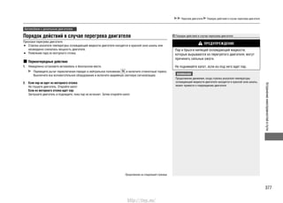 377
Устранениенеисправностейвпути
Перегрев двигателя Порядок действий в случае перегрева двигателя
Автомобили с дизельным двигателем
Порядок действий в случае перегрева двигателя
Признаки перегрева двигателя:
Стрелка указателя температуры охлаждающей жидкости двигателя находится в красной зоне шкалы или•
неожиданно снизилась мощность двигателя.
Появление пара из моторного отсека.•
Первоочередные действия
1. Немедленно остановите автомобиль в безопасном месте.
Переведите рычаг переключения передач в нейтральное положение и включите стояночный тормоз.
Выключите все вспомогательное оборудование и включите аварийную световую сигнализацию.
2. Если пар не идет из моторного отсека:
Не глушите двигатель. Откройте капот.
Если из моторного отсека идет пар:
Заглушите двигатель и подождите, пока пар не исчезнет. Затем откройте капот.
Порядок действий в случае перегрева двигателя
ПРЕДУПРЕЖДЕНИЕ
Пар и брызги кипящей охлаждающей жидкости,
которые вырываются из перегретого двигателя, могут
причинить сильные ожоги.
Не поднимайте капот, если из-под него идет пар.
ВНИМАНИЕ
Продолжение движения, когда стрелка указателя температуры
охлаждающей жидкости двигателя находится в красной зоне шкалы,
может привести к повреждению двигателя.
Продолжение на следующей странице
http://vnx.su/
 