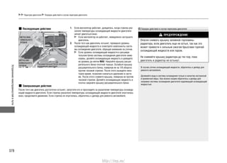 Устранениенеисправностейвпути
378
Перегрев двигателя Порядок действий в случае перегрева двигателя
Последующие действия 1. Если вентилятор работает, дождитесь, когда стрелка ука-
зателя температуры охлаждающей жидкости двигателя
начнет двигаться вниз.
Если вентилятор не работает, немедленно заглушите
двигатель.
2. После того как двигатель остынет, проверьте уровень
охлаждающей жидкости и осмотрите компоненты систе-
мы охлаждения двигателя, обращая внимание на утечки.
Если уровень охлаждающей жидкости в расшири-
тельном бачке системы охлаждения двигателя ниже
нормы, долейте охлаждающую жидкость и доведите
ее уровень до метки MAX. Накройте крышку расши-
рительного бачка плотной тканью. Ослабьте крышку
расширительного бачка, повернув ее на 1/8 оборота
против часовой стрелки. После этого выждите неко-
торое время, позволив снизиться давлению в систе-
ме. После этого снимите крышку, повернув ее против
часовой стрелки. Долейте охлаждающую жидкость и
плотно закройте крышку расширительного бачка.
Завершающие действия
После того как двигатель достаточно остынет, запустите его и проследите за указателем температуры охлажда-
ющей жидкости двигателя. Если стрелка указателя температуры охлаждающей жидкости двигателя опустилась
вниз, продолжите движение. Если стрелка не опустилась, обратитесь к дилеру для ремонта автомобиля.
МЕТКА МИ-
НИМАЛЬНОГО
УРОВНЯ
Расширительный бачок системы
охлаждения двигателя
МЕТКА МАК-
СИМАЛЬНОГО
УРОВНЯ
Порядок действий в случае перегрева двигателя
ПРЕДУПРЕЖДЕНИЕ
Опасно снимать крышку заливной горловины
радиатора, если двигатель еще не остыл, так как это
может привести к сильным ожогам брызгами горячей
охлаждающей жидкости или паром.
Не снимайте крышку радиатора до тех пор, пока
двигатель и радиатор не остынут.
В случае утечки охлаждающей жидкости, обратитесь к дилеру для
ремонта автомобиля.
Доливайте воду в систему охлаждения только в качестве экстренной
и временной меры. Как можно скорее обратитесь к дилеру для
заправки системы охлаждения двигателя надлежащей охлаждающей
жидкостью.
http://vnx.su/
 