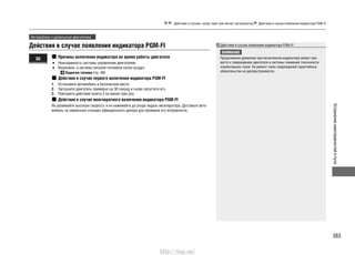 383
Устранениенеисправностейвпути
Действия в случаях, когда горит или мигает сигнализатор Действия в случае появления индикатора PGM-FI
Автомобили с дизельным двигателем
Действия в случае появления индикатора PGM-FI Действия в случае появления индикатора PGM-FI
ВНИМАНИЕ
Продолжение движения при включенном индикаторе может при-
вести к повреждению двигателя и системы снижения токсичности
отработавших газов. На ремонт таких повреждений гарантийные
обязательства не распространяются.
Причины включения индикатора во время работы двигателя
Неисправность системы управления двигателем.•
Возможно, в систему питания топливом попал воздух.•
Подкачка топлива Cтр. 395
Действия в случае первого включения индикатора PGM-FI
Остановите автомобиль в безопасном месте.1.
Заглушите двигатель примерно на 30 секунд и снова запустите его.2.
Повторите действия пункта 2 не менее трех раз.3.
Действия в случае многократного включения индикатора PGM-FI
Не развивайте высокую скорость и не нажимайте до упора педаль акселератора. Доставьте авто-
мобиль на сервисную станцию официального дилера для проверки его исправности.
http://vnx.su/
 