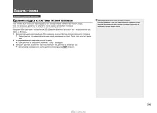 Подкачка топлива
Удаление воздуха из системы питания топливом
Если топливо было полностью израсходовано, то в систему питания топливом мог попасть воздух.
Если это произошло, двигатель не запустится после заправки автомобиля топливом.
Удалите воздух из системы питания топливом следующим образом:
Поверните ключ зажигания в положение ON (Зажигание включено) и оставьте его в этом положении при-
мерно на 30 секунд.
Вы можете услышать некоторый шум. Это нормальное явление. Система питания заполняется топливом.1.
Убедитесь в том, что индикатор включения свечей накаливания не горит. После этого запустите двига-
тель.
Не удерживайте ключ зажигания дольше 10 секунд.2.
Если двигатель не запускается, вернитесь к шагу 1 процедуры.
Заглушите двигатель и запустите его снова. Повторите это действие не менее трех раз.3.
Сигнализатор неисправности систем двигателя или индикатор погаснет.
Удаление воздуха из системы питания топливом
Если вы не уверены в том, что самостоятельно справитесь с про-
цедурой заполнения системы питания топливом, обратитесь на
сервисную станцию дилера Honda.
Автомобили с дизельным двигателем
395
http://vnx.su/
 