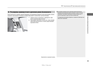 39
Средстваобеспечениябезопасности
Ремни безопасности передних сидений оборудованы регулируемыми промежуточными креплениями, которые
позволяют отрегулировать положение плечевой лямки ремня в соответствии с ростом пассажира.
1. Нажмите кнопку на креплении и, удерживая ее, пере-
местите крепление вверх или вниз.
2. Отрегулируйте крепление по высоте так, чтобы плечевая
лямка ремня располагалась по центру груди проходила
над вашим плечом.
Продолжение на следующей странице
Ремни безопасности Пристегивание ремня безопасности
Регулировка промежуточного крепления ремня безопасности Регулировка промежуточного крепления ремня безопасности
Промежуточное крепление можно установить в одно из четырех
положений. Если ремень безопасности касается вашей шеи, то
опустите крепление на одну или более позиций вниз.
По завершении регулировки убедитесь в надежности фиксации про-
межуточного крепления.
Нажмите
http://vnx.su/
 