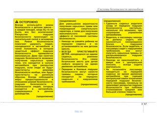 3 67
Системы безопасности автомобиля
ОСТОРОЖНО
Всегда используйте ремни
безопасности и детские кресла -
в каждой поездке, когда бы то ни
было, все без исключения!
Раскрытие подушек
безопасности происходит со
значительной силой в мгновение
ока. Ремни безопасности
помогают удержать людей,
находящихся в автомобиле в
таком положении, в котором
защитный эффект подушек
безопасности проявляется
максимально. Даже при наличии
подушек безопасности возможно
получение серьезных травм
теми, кто находится в салоне
автомобиля при раскрытии
подушек, если люди не будут
пристегнуты ремнями
безопасности вообще, или будут
пристегнуты не должным
образом. Всегда соблюдайте
меры предосторожности в
отношении ремней безопасности,
подушек безопасности и
безопасности людей, которые
находятся в автомобиле,
содержащиеся в данном
руководстве.
(продолжение)
(продолжение)
• Сдвиньте сиденье водителя
назад от передних подушек
безопасности настолько,
насколько это возможно, при
сохранении управления
автомобилем.
• Водитель и пассажиры никогда
не должны сидеть или
наклоняться неоправданно
близко к подушкам
безопасности. Если водитель и
пассажиры сидят с нарушением
требований, они могут
получить серьезные травмы от
раскрывающихся подушек
безопасности.
• Никогда не прислоняйтесь к
двери или к центральной
консоли, - всегда сидите
вертикально.
• Не позволяйте пассажиру
находиться на переднем
сиденье во время движения
автомобиля при горящей
контрольной лампе отключения
передней подушки безопас-
ности пассажира, поскольку не
произойдет раскрытия подушки
безопасности при лобовом
столкновении средней или
большой степени тяжести.
(продолжение)
(продолжение)
Для уменьшения вероятности
получения серьезных травм или
повреждений смертельного
характера, а также для получения
максимального защитного
эффекта от пассивной системы
безопасности:
• Никогда не сажайте ребенка на
переднее сиденье и не
устанавливайте на нем детское
кресло.
• ВСЕГДА ПРИСТЕГИВАЙТЕ
ДЕТЕЙ, находящихся на заднем
сиденье, ремнями
безопасности. Это самое
безопасное место для детей
любого возраста во время
движения автомобиля.
• Передние и боковые подушки
безопасности могут нанести
травмы людям, которые
находятся на передних
сиденьях с нарушением
требований.
(продолжение)
vnx.su
 