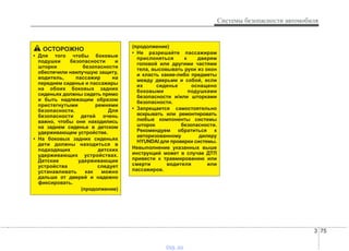 3 75
Системы безопасности автомобиля
(продолжение)
• Не разрешайте пассажирам
прислоняться к дверям
головой или другими частями
тела, высовывать руки из окон
и класть какие-либо предметы
между дверьми и собой, если
их сиденье оснащено
боковыми подушками
безопасности и/или шторками
безопасности.
• Запрещается самостоятельно
вскрывать или ремонтировать
любые компоненты системы
шторок безопасности.
Рекомендуем обратиться к
авторизованному дилеру
HYUNDAI для проверки системы.
Невыполнение указанных выше
инструкций может в случае ДТП
привести к травмированию или
смерти водителя или
пассажиров.
ОСТОРОЖНО
• Для того чтобы боковые
подушки безопасности и
шторки безопасности
обеспечили наилучшую защиту,
водитель, пассажир на
переднем сиденье и пассажиры
на обоих боковых задних
сиденьях должны сидеть прямо
и быть надлежащим образом
пристегнутыми ремнями
безопасности. Для
безопасности детей очень
важно, чтобы они находились
на заднем сиденье в детском
удерживающем устройстве.
• На боковых задних сиденьях
дети должны находиться в
подходящих детских
удерживающих устройствах.
Детские удерживающие
устройства следует
устанавливать как можно
дальше от дверей и надежно
фиксировать.
(продолжение)
vnx.su
 