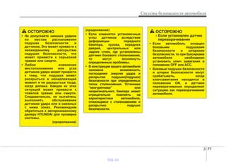 3 77
Системы безопасности автомобиля
ОСТОРОЖНО
• Не допускайте никаких ударов
по местам расположения
подушек безопасности и
датчиков. Это может привести к
неожиданному раскрытию
подушки безопасности, что
может привести к серьезной
травме или смерти.
• Любое изменение
местоположения или угла
датчиков удара может привести
к тому, что подушка может
раскрыться в ненадлежащий
момент и не раскрыться тогда,
когда должна. Каждая из этих
ситуаций может привести к
тяжелой травме или смерти.
Следовательно, не пытайтесь
выполнять обслуживание
датчиков удара или в смежных
с ними зонах. Рекомендуем
обратиться к авторизованному
дилеру HYUNDAI для проверки
системы.
(продолжение)
(продолжение)
• Если изменятся установочные
углы датчиков вследствие
деформации переднего
бампера, кузова, передних
дверей, центральных или
задних стоек, где установлены
датчики бокового столкновения,
то могут возникнуть
определенные проблемы.
• В конструкции вашего автомобиля
заложена возможность
поглощения энергии удара и
раскрытия подушки(подушек)
безопасности при определенных
типах столкновения. Установка
“кенгурятника” или
неоригинального бампера может
отрицательно повлиять на
характеристики автомобиля,
относящиеся к столкновениям и
раскрытию подушек
безопасности.
ОСТОРОЖНО
- Если установлен датчик
переворачивания
• Если автомобиль оснащен
боковыми подушками
безопасности и шторками
безопасности, то при буксировке
автомобиля необходимо
установить ключ зажигания в
положение OFF или ACC.
• Боковые подушки безопасности
и шторки безопасности могут
срабатывать, когда
ключзажигания находится в
положении ON, и датчики
переворачивания определяют
ситуацию как переворачивание
автомобиля.
vnx.su
 