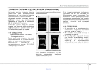 3 85
Системы безопасности автомобиля
АКТИВНАЯ СИСТЕМА ПОДЪЕМА КАПОТА (ПРИ НАЛИЧИИ)
Активная система подъема капота
уменьшает риск травмирования
пешеходов за счет поднятия капота
при определенных происшествиях.
Активная система подъема капота
работает только при включенном
зажигании и скорости в диапазоне
25~50 км/ч(15,5~31 мили/ч).
Активная система подъема капота
создает под капотом дополнительное
деформируемое пространство для
последующего удара по голове.
✽✽ К СВЕДЕНИЮ
- ремонт активной системы
подъема капота
Если сработала активная система
поднятия капота, не устанавливайте
капот на место самостоятельно.
Рекомендуем обратиться к
авторизованному дилеру HYUNDAI
для проверки системы.
Неисправность активной системы
подъема капота
Если система неисправна, на ЖК-
дисплее комбинации приборов
отобразится сообщение.
Это предупреждающее сообщение
указывает на то, что система не
обеспечивает защиту пешеходов. При
появлении этого предупреждающего
сообщения рекомендуем как можно
скорее обратиться к авторизованному
дилеру HYUNDAI для проверки
системы.
✽✽ К СВЕДЕНИЮ
• Не снимайте и не модифицируйте
компоненты и проводку активной
системы подъема капота.
• Не меняйте передний бампер и
кузовные элементы.
• Не приобретайте передний бампер
или крышку на вторичном рынке.
Установка этих частей может
привести к неисправности
активной системы подъема капота.
ODMEDI2074/ODMEDI2074RU
ODMEDI2073/ODMEDI2073RU
■ Tип А
■ Tип В
vnx.su
 
