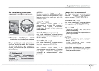 4 211
Характеристики автомобиля
Дистанционное управление
аудиосистемой (при наличии)
✽ Реальная конструкция может
отличаться от показанной на рисунке.
Пульт дистанционного управления
работой аудиосистемы на рулевом
колесе, предназначен для повышения
уровня безопасности при управлении
автомобилем.
MODE (1)
Нажмите на кнопку MODE для выбора
режимов Radio (радиоприемник), Tape
(магнитофон) (при наличии) или CD
(компакт-диск).
SEEK ( / ) (2)
При нажатии кнопки SEEK и ее
удержании в течение 0,8 секунд и
более она будет выполнять
следующие функции в перечисленных
ниже режимах.
Режим RADIO (радиоприемник)
Она будет работать в качестве кнопки
автоматического поиска радиостанций
(AUTO SEEK).
Режим CDP (CD-плеер)
Она будет работать в качестве кнопки
быстрой перемотки (FF/REW).
При нажатии кнопки SEEK и ее
удержании в течение менее 0,8 секунд
она будет выполнять следующие
функции в перечисленных ниже
режимах.
Режим RADIO (радиоприемник)
Она будет работать в качестве кнопки
выбора заранее настроенных
радиостанций (PRESET STATION).
Режим CDP (CD-плеер)
Она будет работать в качестве кнопки
смены дорожек (TRACK UP/DOWN).
VOL (+ / -) (3)
• Нажмите кнопку (+) для увеличения
уровня громкости.
• Нажмите кнопку (-) для уменьшения
уровня громкости.
MUTE (4)
• Чтобы выключить звук, нажмите
кнопку MUTE.
• Чтобы включить звук, снова
нажмите кнопку MUTE.
Подробная информация по органам
управления аудиосистемой приведена
в данном разделе ниже.
ODM042327
ВНИМАНИЕ
Не следует одновременно
нажимать несколько кнопок
пульта дистанционного
управления.
vnx.su
 