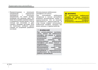 Характеристики автомобиля
2144
• Взаимопогашение с нескольких
направлений - радиосигнал
принимается с нескольких
направлений, что может вызвать
искажение или дрожание звука. Это
может быть вызвано приемом прямого
и отраженного сигнала одной и той же
станции или сигналами от двух
станций с близкими частотами. Если
это происходит, выберите другую
станцию до устранения указанного
состояния.
Использование мобильного
телефона или рации
При пользовании мобильным
телефоном в салоне автомобиля
возможно возникновение шумов от
аудиоустройства. Это не означает
неисправности аудиоустройства. В
этом случае следует использовать
мобильный телефон, находясь как
можно дальше от аудиоустройства.
ВНИМАНИЕ
При использовании системы
связи, такой как мобильный
телефон или рация, в салоне
автомобиля, следует
установить отдельную
внешнюю антенну. При
использовании мобильного
телефона или рации только с
внутренней антенной
аудиосистемы, возможно
возникновение помех для
электрической системы
автомобиля и нежелательное
воздействие на безопасность
работы автомобиля.
WARNING
Не используйте мобильный
телефон во время вождения
автомобиля. Для использования
мобильного телефона
остановитесь в безопасном месте.
vnx.su
 