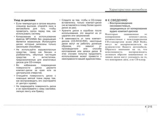 4 215
Характеристики автомобиля
Уход за дисками
• Если температура в салоне машины
слишком высокая, откройте окно в
автомобиле для того, чтобы
проветрить салон перед тем, как
использовать систему.
• Копирование и использование
файлов MP3/WMA без разрешения
является незаконным. Используйте
диски, которые записаны только
законными способами.
• Не используйте взрывоопасные
средства, такие как бензин и
разбавитель, обычные чистящие
средства и антистатики,
предназначенные для аналоговых
дисков для CD-плеера.
• Во избежании повреждения
поверхности диска держите
компакт-диски за края или за
центральное отверстие.
• Очищайте поверхность диска с
помощью мягкой ткани перед тем,
как воспроизводить его (протирайте
от центра к краям).
• Не повреждайте поверхность диска
и не приклеивайте к нему наклейки,
липкую ленту или бумагу.
• Следите за тем, чтобы в CD-плеер
вставлялись только компакт-диски
(не вставляйте в плеер более одного
диска за раз).
• Храните диски в коробках после
использования, это защитит их от
царапин или загрязнений.
• В зависимости от типа компакт-
дисков (CD-R/CD-RW), некоторые
диски могут не работать должным
образом, это зависит от
производителя или способа
изготовления или записи диска. В
этих случаях попытка продолжить
использование может привести к
неисправности вашей аудиосистемы.
✽✽ К СВЕДЕНИЮ
- Воспроизведение
несовместимых,
защищенных от копирования
аудио компакт-дисков
Некоторые защищенные от
копирования компакт-диски,
несовместимые с международными
CD-стандартами аудио (Red Book),
могут не воспроизводиться на
аудиосистеме Вашего автомобиля.
Обратите внимание на то, что
невозможность воспроизводить
должным образом защищенные от
записи диски могут указывать на то,
что неисправен диск, а не CD-плеер.
vnx.su
 