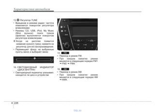 Характеристики автомобиля
2264
13. Регулятор TUNE
• Вращение в режиме радио: частота
изменяется поворотом регулятора
влево/вправо
• Режимы CD, USB, iPod, My Music
(Моя музыка): поиск треков
(файлов) выполняется поворотом
регулятора влево/вправо
❈ Когда на дисплее появится
название нужного трека, нажмите на
регулятор для его воспроизведения.
• Перемещает фокус на выбранные
пункты меню и выбирает меню
14. СВЕТОДИОДНЫЙ ИНДИКАТОР
«ДИСК ВНУТРИ»
• Светодиодный индикатор указывает,
находится ли диск в устройстве
15.
• Переход в режим FM.
• При каждом нажатии режим
меняется в следующем порядке FM1
➟ FM2 ➟ FMA.
16.
• Переход в режим AM.
• При каждом нажатии режим
меняется в следующем порядке AM
➟ AMA.
AM
FM
vnx.su
 