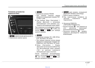 4 227
Характеристики автомобиля
Головное устройство
аудиосистемы
1. ИЗВЛЕЧЕНИЕДИСКА(EJECT)
• Извлечение компакт-диска.
2.
• Изменение режима FM/AM.
• При каждом нажатии режим
меняется в следующем порядке FM1
➟ FM2 ➟ AM.
❈ При выборе Setup (Настройка) >
Display (Дисплей) и включении
[всплывающего окна режима]
появится всплывающий экран радио.
При появлении всплывающего экрана,
используйте регулятор TUNE или
кнопки ~ для выбора
нужного режима.
3.
• Изменение режима CD, USB (iPod),
AUX, My Music, BT Audio.
• При каждом нажатии кнопки режим
меняется в следующем порядке CD,
USB(iPod), AUX, My Music, BT Audio.
❈ Setup (Настройка) > Display
(Дисплей) при включении [Mode Pop
up] (Всплывающий экран режима)
на дисплее появляется
всплывающий экран носителя.
После появления всплывающего
экрана, используйте регулятор TUNE
или кнопки ~ для
выбора желаемого режима.
4. (для модели, оснащенной
Bluetooth® Wireless Technology)
• Работа экрана телефона
❈ При подключении телефона на
дисплее появляется экран
подключения.
5. Регулятор PWR/VOL
(ПИТАНИЕ/ГРОМКОСТЬ)
• Кнопка питания : при нажатии на
этот регулятор происходит
включение/выключение питания
• Регулятор громкости : уровень
громкости регулируется поворотом
влево/вправо
PHONE
61
On
MEDIA
61
On
RADIO
vnx.su
 