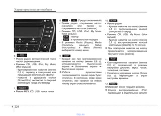Характеристики автомобиля
2284
6.
• Режим радио: автоматический поиск
частот радиовещания.
• Режимы CD, USB, iPod, My Music
(Моя музыка)
- Кратковременное нажатие (менее
0,8 с): переход к следующей или
предыдущей композиции (файлу)
- Нажатие и удержание кнопки
(более 0,8 с): перемотка по текущей
композиции назад или вперед
7.
• Режим MP3, CD, USB: поиск папки
8. ~ (Предустановленный)
• Режим радио: сохранение частот
(каналов) или прием на
сохраненных частотах (каналах)
• Режимы CD, USB, iPod, My Music
(Моя музыка)
- : повтор
- : в произвольном порядке
• В режимах Radio (Радио), Media
(Носитель данных), Setup
(Настройка) и Menu (Меню)
выбирается номер меню.
9.
• Каждый раз при кратковременном
нажатии на кнопку (менее 0,8 с),
устанавливается Выключение
экрана ➟ Включение экрана ➟
Выключение экрана
❈ Работа аудиосистемы
поддерживается, однако экран будет
отключен. В состоянии, когда экран
отключен, при нажатии на любую
кнопку экран снова включается.
10.
• Режим радио
- Краткое нажатие на кнопку (менее
0,8 с): прослушивание каждой
станции по 5 секунд
• Режимы CD, USB, My Music (Моя
музыка)
- Краткое нажатие на кнопку (менее
0,8 с): воспроизведение каждой
композиции (файла) по 10 секунд
❈ При повторном нажатии на кнопку
продолжается воспроизведение
текущего трека (файла).
11.
• Кратковременное нажатие (менее
0,8 с): перемещает в режимы
настройки дисплея, звука, часов,
телефона, системы
• Нажатие и удержание кнопки (более
0,8 с): перемещает в экран
настройки времени
12.
Отображает меню текущего режима.
❈ Список воспроизведения iPod:
перемещает в родительский каталог
MEMU
SETUP
CLOCK
SCAN
DISP
2 RDM
1 RPT
61
FOLDER
SEEK
TRACK
vnx.su
 