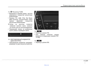 4 229
Характеристики автомобиля
13. Регулятор TUNE
• Вращение в режиме радио: частота
изменяется поворотом регулятора
влево/вправо
• Режимы CD, USB, iPod, My Music
(Моя музыка): Осуществляет поиск
треков (файлов) поворотом
регулятора влево/вправо
❈ Когда на дисплее появится
название нужного трека, нажмите
на кнопку для его воспроизведения.
• Перемещает фокус на выбранные
пункты меню и выбирает меню
14. СВЕТОДИОДНЫЙ ИНДИКАТОР
«ДИСК ВНУТРИ»
• Светодиодный индикатор указывает,
размещен ли диск внутри устройства.
15.
• Переход в режим FM.
• При каждом нажатии режим
меняется в следующем порядке FM1
➟ FM2.
16.
• Переход в режим AM.
AM
FM
vnx.su
 