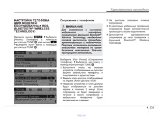 4 235
Характеристики автомобиля
НАСТРОЙКА ТЕЛЕФОНА
(ДЛЯ МОДЕЛЕЙ,
ОБОРУДОВАННЫХ RDS,
BLUETOOTH® WIRELESS
TECHNOLOGY)
Нажмите кнопку Выберите
[Phone] (Телефон) с помощью
регулятора TUNE или кнопки
Выберите пункт меню с помощью
регулятора TUNE .
Cопряжение с телефоном
Выберите [Pair Phone] (Сопряжение
телефона) Выберите настройку с
помощью регулятора TUNE
➀ Выполните поиск по именам
устройств, отображаемым на дисплее
вашего мобильного телефона, и
подключитесь к аудиосистеме.
➁ Введите ключ доступа, отображаемый
на экране. (Ключ доступа: 0000)
❈ Название устройства и ключ доступа
будут отображаться на дисплее
экрана в течение 3 минут. Если
сопряжение не будет завершено в
течение 3 минут, сопряжение с
мобильным телефоном будет
автоматически отменено.
➂ На дисплее показана отмена
сопряжения.
❈ В некоторых мобильных телефонах
спаривание будет автоматически
происходить после подключения.
❈ Допускается одновременное
сопряжение до пяти телефонов с
функцией Bluetooth® Wireless
Technology.4
SETUP
ВНИМАНИЕ
Для сопряжения с системой
мобильного телефона,
оснащенного функцией Bluetooth®
Wireless Technology, необходимо
сначала выполнить процедуры
аутентификации и подключения.
Поэтому установить сопряжение
мобильного телефона во время
движения невозможно. Сначала
припаркуйте автомобиль.
vnx.su
 