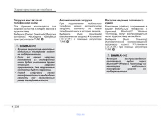 Характеристики автомобиля
2384
Загрузка контактов из
телефонной книги
Эта функция используется для
загрузки контактов и истории звонков в
аудиосистему.
Выберите [Contact Downloads] (Загрузка
контактов) Выберите требуемый
пункт регулятором TUNE .
Автоматическая загрузка
При подключении мобильного
телефона можно автоматически
загрузить контакты из новой
телефонной книги и историю звонков.
Выберите [Auto Downloads]
(Автоматическая загрузка) Установите
/ с помощью регулятора
TUNE
Воспроизведение потокового
аудио
Композиции (файлы), сохраненные в
вашем мобильным телефоном с
функцией Bluetooth® Wireless
Technology, могут воспроизводиться
через аудиосистему автомобиля.
Выберите [Auto Streaning]
(Автоматическое воспроизведение
потокового аудио) Установите
/ при помощи регулятора
TUNE
OffOn
OffOn
ВНИМАНИЕ
• Функция загрузки на некоторых
мобильных телефонах может
не поддерживаться.
• Если во время загрузки
контактов из телефонной
книги будет выполнена другая
операция, загрузка
прерывается. Уже загруженные
контакты будут сохранены.
• Перед загрузкой новой
телефонной книги необходимо
удалить все сохраненные
ранее телефонные книги.
ВНИМАНИЕ
Функция воспроизведения
потокового аудио через
Bluetooth® Wireless Technology на
некоторых мобильных
телефонах может не
поддерживаться.
vnx.su
 