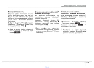 4 239
Характеристики автомобиля
Выходная громкость
Задание уровня громкости вашего
голоса в соответствии с тем, как его
будут слышать абоненты во время
разговора с использованием громкой
связи через Bluetooth® Wireless
Technology.
Выберите [Outgoing Volume] (Выходная
громкость) Установите уровень при
помощи регулятора TUNE
❈ Даже во время звонка громкость
можно изменить с помощью этой
кнопки .
Отключение системы Bluetooth®
Wireless Technology
Эта функция используется для
отключения системы Bluetooth®
Wireless Technology.
Выберите [Bluetooth System Off]
(Отключить систему Bluetooth)
Выберите настройку при помощи
регулятора TUNE
❈ Если телефон уже подключен,
отключите подключенный телефон
и затем систему Bluetooth® Wireless
Technology.
Использование системы
Bluetooth® Wireless Technology
Для включения системы Bluetooth®
Wireless Technology выполните
следующие операции.
• Включение Bluetooth® Wireless
Technology кнопкой
Нажмите на кнопку
Отобразится подсказка
❈ Перейдите на экран функций
Bluetooth® Wireless Technology и на
дисплее появится руководство.
PHONE
PHONE
SEEK
TRACK
vnx.su
 