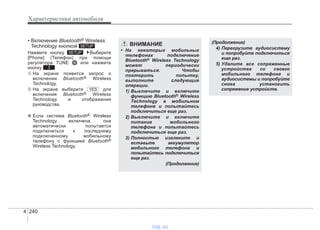 Характеристики автомобиля
2404
• Включение Bluetooth® Wireless
Technology кнопкой
Нажмите кнопку Выберите
[Phone] (Телефон) при помощи
регулятора TUNE или нажмите
кнопку
➀ На экране появится запрос о
включении Bluetooth® Wireless
Technology.
➁ На экране выберите для
включения Bluetooth® Wireless
Technology и отображения
руководства.
❈ Если система Bluetooth® Wireless
Technology включена, она
автоматически попытается
подключиться к последнему
подключенному мобильному
телефону с функцией Bluetooth®
Wireless Technology.
YES
3
SETUP
SETUP
(Продолжение)
4) Перегрузите аудиосистему
и попробуйте подключиться
еще раз.
5) Удалите все сопряженные
устройства со своего
мобильного телефона и
аудиосистемы и попробуйте
снова установить
сопряжение устройств.
ВНИМАНИЕ
• На некоторых мобильных
телефонах подключение
Bluetooth® Wireless Technology
может периодически
прерываться. Чтобы
повторить попытку,
выполните следующие
операции.
1) Выключите и включите
функцию Bluetooth® Wireless
Technology в мобильном
телефоне и попытайтесь
подключиться еще раз.
2) Выключите и включите
питание мобильного
телефона и попытайтесь
подключиться еще раз.
3) Полностью извлеките и
вставьте аккумулятор
мобильного телефона и
попытайтесь подключиться
еще раз.
(Продолжение)
vnx.su
 