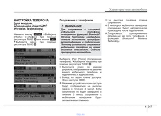 4 247
Характеристики автомобиля
НАСТРОЙКА ТЕЛЕФОНА
(для модели,
оснащенной Bluetooth®
Wireless Technology)
Нажмите кнопку Выберите
[Phone] (Телефон) при помощи
регулятора TUNE или кнопки
Выберите меню при помощи
регулятора TUNE
Cопряжение с телефоном
Выберите [Pair Phone] (Сопряжение
телефона). Выберите настройку при
помощи регулятора TUNE .
➀ Выполните поиск по именам
устройств, отображаемым на дисплее
вашего мобильного телефона, и
подключитесь к аудиосистеме.
➁ Вывод на экран ключа доступа.
(Ключ доступа: 0000)
❈ Название устройства и ключ доступа
будут отображаться на дисплее
экрана в течение 3 минут. Если
сопряжение не будет завершено в
течение 3 минут, сопряжение с
мобильным телефоном будет
автоматически отменено.
➂ На дисплее показана отмена
сопряжения.
❈ В некоторых мобильных телефонах
спаривание будет автоматически
происходить после подключения.
❈ Допускается одновременное
сопряжение до пяти телефонов с
функцией Bluetooth® Wireless
Technology.
4
SETUP
ВНИМАНИЕ
Для сопряжения с системой
мобильного телефона,
оснащенного функцией Bluetooth®
Wireless Technology, необходимо
сначала выполнить процедуры
аутентификации и подключения.
Поэтому установить сопряжение
мобильного телефона во время
движения невозможно. Сначала
припаркуйте автомобиль.
vnx.su
 