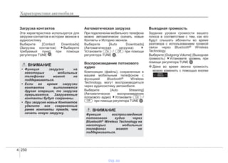 Характеристики автомобиля
2504
Загрузка контактов
Эта характеристика используется для
загрузки контактов и истории звонков в
аудиосистему.
Выберите [Contact Downloads]
(Загрузка контактов) Выберите
требуемый пункт при помощи
регулятора TUNE .
Автоматическая загрузка
При подключении мобильного телефона
можно автоматически скачать новые
Контакты и Историю звонков.
Выберите [Auto Downloads]
(Автоматическая загрузка)
Установите / при помощи
регулятора TUNE .
Воспроизведение потокового
аудио
Композиции (файлы), сохраненные в
вашем мобильным телефоном с
функцией Bluetooth® Wireless
Technology, могут воспроизводиться
через аудиосистему автомобиля.
Выберите [Auto Streaning]
(Автоматическое воспроизведение
потокового аудио) Установите /
при помощи регулятора TUNE .
Выходная громкость
Задание уровня громкости вашего
голоса в соответствии с тем, как его
будут слышать абоненты во время
разговора с использованием громкой
связи через Bluetooth® Wireless
Technology.
Выберите [Outgoing Volume] (Выходная
громкость) Установите уровень при
помощи регулятора TUNE
❈ Даже во время звонка громкость
можно изменить с помощью кнопки
.
SEEK
TRACK
Off
On
OffOn
ВНИМАНИЕ
• Функция загрузки на
некоторых мобильных
телефонах может не
поддерживаться.
• Если во время загрузки
контактов выполняется
другая операция, то загрузка
прерывается. Загруженные
контакты будут сохранены.
• При загрузке новых Контактов
удалите все сохраненные
ранее контакты прежде, чем
начать новую загрузку.
ВНИМАНИЕ
Функция воспроизведения
потокового аудио через
Bluetooth® Wireless Technology на
некоторых мобильных
телефонах может не
поддерживаться.
vnx.su
 