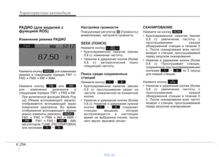 Характеристики автомобиля
2544
РАДИО (для моделей с
функцией RDS)
Изменение режима РАДИО
Нажмите кнопку для изменения
режима в следующем порядке FM1 ➟
FM2 ➟ FMA ➟ AM ➟ AMA.
Нажмите кнопку или
для изменения диапазона в
следующем порядке: FM1 ➟ FM2 и AM.
При включенной функции [Mode Pop
up] (Режим всплывающего экрана):
отображается всплывающий экран
изменения диапазона. Во время
отображения всплывающего экрана
можно изменить диапазон ( :
FM1 ➟ FM2 ➟ FMA ➟ AM ➟ AMA /
: FM1 ➟ FM2 / : AM)
регулятором TUNE (РЕГУЛИРОВКА)
или кнопками ~ .
Настройка громкости
Поворачивая регулятор (Громкость)
влево/вправо, настройте громкость.
SEEK (ПОИСК)
Нажмите кнопку .
• Кратковременное нажатие (менее
0,8 с): изменение частоты.
• Нажатие и удержание кнопки (более
0,8 с): автоматический поиск
следующей частоты.
Поиск среди сохраненных
станций
Нажмите кнопку ~
• Кратковременное нажатие (менее
0,8 с): прослушивание радио на
частоте, сохраненной на конкретной
кнопке.
• Нажатие и удержание кнопки (более
0,8 с): Нажатие и удержание нужной
кнопки ~ сохраняет
станцию вещания, которая
воспроизводится в настоящее
время на выбранной кнопке, после
чего звучит звуковой сигнал.
СКАНИРОВАНИЕ
Нажмите на кнопку
• Кратковременное нажатие (менее
0,8 с): увеличение частоты с
прослушиванием каждой
обнаруженной станции в течение 5
с. После сканирования всех частот
возврат к станции, прослушиваемой
перед запуском сканирования.
• Нажатие и удержание кнопки (более
0,8 с): Прослушивает станции,
сохраненные под программируемыми
кнопками ~ по 5 секунд
для каждой станции.
Нажмите кнопку
• Нажатие и удержание кнопки (более
0,8 с): увеличение частоты с
прослушиванием каждой
обнаруженной станции в течение 5
с. После сканирования всех частот
возврат к станции, прослушиваемой
перед запуском сканирования.
TA
SCAN
61
SCAN
61
61
SEEK
TRACK
51
AMFM
RADIO
AMFM
RADIO
vnx.su
 