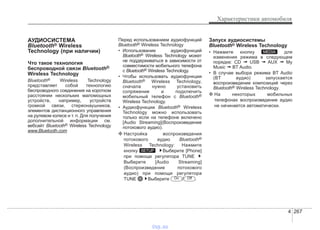 4 267
Характеристики автомобиля
АУДИОСИСТЕМА
Bluetooth® Wireless
Technology (при наличии)
Что такое технология
беспроводной связи Bluetooth®
Wireless Technology
Bluetooth® Wireless Technology
представляет собой технологию
беспроводного соединения на коротком
расстоянии нескольких маломощных
устройств, например, устройств
громкой связи, стереонаушников,
элементов дистанционного управления
на рулевом колесе и т. п. Для получения
дополнительной информации см.
вебсайт Bluetooth® Wireless Technology
www.Bluetooth.com
Перед использованием аудиофункций
Bluetooth® Wireless Technology
• Использование аудиофункций
Bluetooth® Wireless Technology может
не поддерживаться в зависимости от
совместимости мобильного телефона
с Bluetooth® Wireless Technology.
• Чтобы использовать аудиофункции
Bluetooth® Wireless Technology,
сначала нужно установить
сопряжение и подключить
мобильный телефон с Bluetooth®
Wireless Technology.
• Аудиофункции Bluetooth® Wireless
Technology можно использовать
только если на телефоне включено
[Audio Streaming](Воспроизведение
потокового аудио).
❈ Настройка воспроизведения
потокового аудио Bluetooth®
Wireless Technology: Нажмите
кнопку Выберите [Phone]
при помощи регулятора TUNE
Выберите [Audio Streaming]
(Воспроизведение потокового
аудио) при помощи регулятора
TUNE Выберите / .
Запуск аудиосистемы
Bluetooth® Wireless Technology
• Нажмите кнопку для
изменения режима в следующем
порядке: CD ➟ USB ➟ AUX ➟ My
Music ➟ BT Audio.
• В случае выбора режима BT Audio
(BT аудио) запускается
воспроизведение композиций через
Bluetooth® Wireless Technology.
❈ На некоторых мобильных
телефонах воспроизведение аудио
не начинается автоматически.
MEDIA
OffOn
SETUP
vnx.su
 