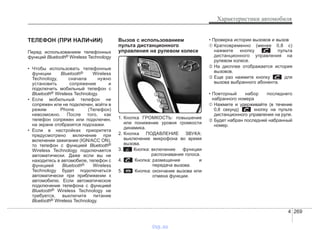4 269
Характеристики автомобиля
ТЕЛЕФОН (ПРИ НАЛИчИИ)
Перед использованием телефонных
функций Bluetooth® Wireless Technology
• Чтобы использовать телефонные
функции Bluetooth® Wireless
Technology, сначала нужно
установить сопряжение и
подключить мобильный телефон с
Bluetooth® Wireless Technology.
• Если мобильный телефон не
сопряжен или не подключен, войти в
режим Phone (Телефон)
невозможно. После того, как
телефон сопряжен или подключен,
на экране отобразятся подсказки.
• Если в настройках приоритета
предусмотрено включение при
включении зажигания (IGN/ACC ON),
то телефон с функцией Bluetooth®
Wireless Technology подключается
автоматически. Даже если вы не
находитесь в автомобиле, телефон с
функцией Bluetooth® Wireless
Technology будет подключаться
автоматически при приближении к
автомобилю. Если автоматическое
подключение телефона с функцией
Bluetooth® Wireless Technology не
требуется, выключите питание
Bluetooth® Wireless Technology.
Вызов с использованием
пульта дистанционного
управления на рулевом колесе
1. Кнопка ГРОМКОСТЬ: повышение
или понижение уровня громкости
динамика.
2. Кнопка ПОДАВЛЕНИЕ ЗВУКА:
выключение микрофона во время
вызова.
3. Кнопка: включение функции
распознавания голоса.
4. Кнопка: размещение и
передача вызова.
5. Кнопка: окончание вызова или
отмена функции.
• Проверка истории вызовов и вызов
➀ Кратковременно (менее 0,8 с)
нажмите кнопку пульта
дистанционного управления на
рулевом колесе.
➁ На дисплее отображается история
вызовов.
➂ Еще раз нажмите кнопку для
вызова выбранного абонента.
• Повторный набор последнего
набранного номера
➀ Нажмите и удерживайте (в течение
0,8 секунд) кнопку на пульте
дистанционного управления на руле.
➁ Будет набран последний набранный
номер.
vnx.su
 