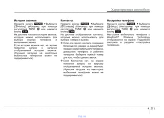 4 271
Характеристики автомобиля
История звонков
Нажмите кнопку Выберите
[ History] (История) при помощи
регулятора TUNE или нажмите
кнопку .
На дисплее показана история звонков,
которую можно использовать для
выбора номера телефона и
выполнения звонка.
Если истории звонков нет, на экране
появится запрос о загрузке
отображаемой истории звонков.
(Функция загрузки на некоторых
мобильных телефонах может не
поддерживаться)
Контакты
Нажмите кнопку Выберите
[ Contacts] (Контакты) при помощи
регулятора TUNE или нажмите
кнопку .
На дисплее отображаются контакты,
которые можно использовать для
выбора номера и вызова.
❈ Если для одного контакта сохранено
более одного номера, на экране будет
показан номер мобильного телефона,
домашнего телефона и рабочего
телефона. Выберите нужный номер
для того, чтобы сделать звонок.
❈ Если Контактов нет, на экране
появится запрос на загрузку
отображаемой истории звонков.
(Функция загрузки на некоторых
мобильных телефонах может не
поддерживаться)
Настройка телефона
Нажмите кнопку . Выберите
[ Setup] (Настройка) при помощи
регулятора TUNE или нажмите
кнопку .
Настройки мобильного телефона с
Bluetooth® Wireless Technology
отображаются на экране. Подробнее
смотрите в разделе «Настройка
телефона».
3
PHONE
2 RDM
PHONE
1 RPT
PHONE
vnx.su
 