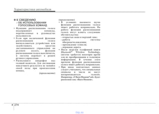 Характеристики автомобиля
2744
✽✽ К СВЕДЕНИЮ
- ОБ ИСПОЛЬЗОВАНИИ
ГОЛОСОВЫХ КОМАНД
• Функция распознавания голоса
поддерживает команды,
перечисленные в руководстве
пользователя.
• Если при включенной функции
распознавания голоса
воспользоваться устройством или
задействовать средства
дистанционного управления на
рулевом колесе, функция
распознавания голоса выключится,
и система перейдет в режим
ручного управления.
• Расположите микрофон над
головой водителя. Для достижения
наилучшего результата не меняйте
своей позы при произнесении
команд.
(продолжение)
(продолжение)
• В условиях внешнего шума
функция распознавания голоса
может работать неправильно. На
работу функции распознавания
голоса могут влиять следующие
обстоятельства:
- открытые окна и верхний люк;
- работа системы
обогрева/охлаждения;
- прохождение туннеля;
- неровная дорога.
• После загрузки телефонной книги
Bluetooth® Wireless Technology,
системе требуется некоторое время
для их преобразования в голосовую
информацию. В течение этого
времени функция распознавания
голоса может работать неправильно.
• При вводе контактных данных
следует учитывать, что специальные
символы и числа не могут
воспроизводиться голосом.
Например, «# Вася Иванов%&» будет
распознан как «Вася Иванов».
vnx.su
 