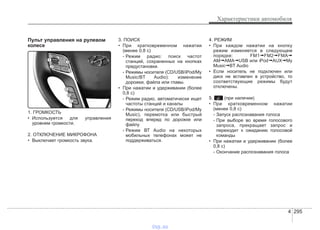 4 295
Характеристики автомобиля
Пульт управления на рулевом
колесе
1. ГРОМКОСТЬ
• Используется для управления
уровнем громкости.
2. ОТКЛЮЧЕНИЕ МИКРОФОНА
• Выключает громкость звука.
3. ПОИСК
• При кратковременном нажатии
(менее 0,8 с)
- Режим радио: поиск частот
станций, сохраненных на кнопках
предустановки.
- Режимы носителя (CD/USB/iPod/My
Music/BT Audio): изменение
дорожки, файла или главы.
• При нажатии и удерживании (более
0,8 с)
- Режим радио, автоматически ищет
частоты станций и каналы
- Режимы носителя (CD/USB/iPod/My
Music), перемотка или быстрый
переход вперед по дорожке или
файлу
- Режим ВТ Audio на некоторых
мобильных телефонах может не
поддерживаться.
4. РЕЖИМ
• При каждом нажатии на кнопку
режим изменяется в следующем
порядке: FM1➟FM2➟FMA➟
AM➟AMA➟USB или iPod➟AUX➟My
Music➟BT Audio
• Если носитель не подключен или
диск не вставлен в устройство, то
соответствующие режимы будут
отключены.
5. (при наличии)
• При кратковременном нажатии
(менее 0,8 с)
- Запуск распознавания голоса
- При выборе во время голосового
запроса, прекращает запрос и
переходит к ожиданию голосовой
команды
• При нажатии и удерживании (более
0,8 с)
- Окончание распознавания голоса
vnx.su
 