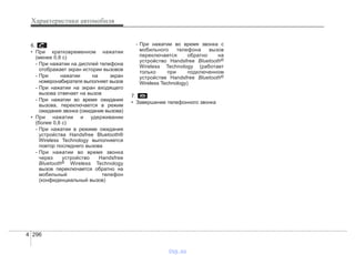 Характеристики автомобиля
2964
6.
• При кратковременном нажатии
(менее 0,8 с)
- При нажатии на дисплей телефона
отображает экран истории вызовов
- При нажатии на экран
номеронабирателя выполняет вызов
- При нажатии на экран входящего
вызова отвечает на вызов
- При нажатии во время ожидания
вызова, переключается в режим
ожидания звонка (ожидание вызова)
• При нажатии и удерживании
(более 0,8 с)
- При нажатии в режиме ожидания
устройства Handsfree Bluetooth®
Wireless Technology выполняется
повтор последнего вызова
- При нажатии во время звонка
через устройство Handsfree
Bluetooth® Wireless Technology
вызов переключается обратно на
мобильный телефон
(конфиденциальный вызов)
- При нажатии во время звонка с
мобильного телефона вызов
переключается обратно на
устройство Handsfree Bluetooth®
Wireless Technology (работает
только при подключенном
устройстве Handsfree Bluetooth®
Wireless Technology)
7.
• Завершение телефонного звонка
vnx.su
 