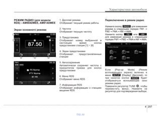 4 297
Характеристики автомобиля
РЕЖИМ РАДИО (для модели
RDS) - AM904DMEE, AM914DMEE
Экран основного режима
1. Дисплей режима
Отображает текущий режим работы
2. Частота
Отображает текущую частоту
3. Предустановка
Отображает номер выбранной в
настоящее время кнопки
предустановки станции [1] ~ [6]
4. Экран предустановки
Отображает предустановленные
станции
5. Автосохранение
Автоматически сохраняет частоты с
приоритетом приема для кнопок
предустановки
6. Меню RDS
Отображает меню RDS
7. Информация RDS
Отображает информацию о станциях
вещания RDS
Переключение в режим радио
Нажмите кнопку для изменения
режима в следующем порядке FM1 ➟
FM2 ➟ FMA ➟ AM ➟ AMA.
Нажмите кнопку или
для изменения режима в следующем
порядке FM1 ➟ FM2 ➟ FMA и AM ➟ AMA.
Если [Pop-up Mode] (Режим
всплывающего экрана) включен в
меню [Display] (Дисплей), то
при нажатии кнопки будет
отображаться всплывающее окно
режима радио.
Поверните регулятор TUNE , чтобы
переместить фокус. Нажмите на
регулятор для подтверждения выбора.
RADIO
SETUP
AMFM
RADIO
vnx.su
 