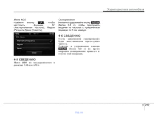 4 299
Характеристики автомобиля
Меню RDS
Нажмите кнопку , чтобы
настроить функции AF
(Альтернативная частота), Region
(Регион) и News (Новости).
✽✽ К СВЕДЕНИЮ
Меню RDS не поддерживается в
режимах AM или AMA.
Сканирование
Нажмите и удерживайте кнопку
(более 0,8 с), чтобы прослушать
вещание на частотах с приоритетным
приемом, по 5 сек. каждую.
✽✽ К СВЕДЕНИЮ
После завершения сканирования
будет восстановлена предыдущая
частота.
Нажатие и удерживание кнопки
(более 0,8 с) во время
операции сканирования приведет к
отмене этой операции.
TA/SCAN
TA/SCAN
vnx.su
 
