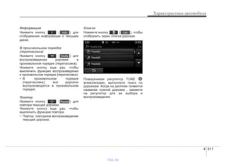 4 311
Характеристики автомобиля
Информация
Нажмите кнопку ( ) для
отображения информации о текущем
диске.
В произвольном порядке
(перетасовка)
Нажмите кнопку ( ) для
воспроизведения дорожек в
произвольном порядке (перетасовка).
Нажмите кнопку еще раз, чтобы
выключить функцию воспроизведения
в произвольном порядке (перетасовка).
• В произвольном порядке
(перетасовка): все дорожки
воспроизводятся в произвольном
порядке.
Повтор
Нажмите кнопку ( ) для
повтора текущей дорожки.
Нажмите кнопку еще раз, чтобы
выключить функцию повтора.
• Повтор: повторное воспроизведение
текущей дорожки.
Список
Нажмите кнопку ( ), чтобы
отобразить экран списка дорожек.
Поворачивая регулятор TUNE
влево/вправо, выполните поиск по
дорожкам. Когда на дисплее появится
название нужной дорожки , нажмите
на регулятор для ее выбора и
воспроизведения.
List
Repeat
Shuffle
Info
vnx.su
 