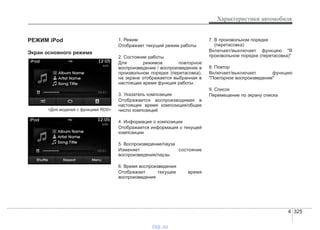 4 325
Характеристики автомобиля
РЕЖИМ iPod
Экран основного режима
<Для моделей с функцией RDS>
1. Режим
Отображает текущий режим работы
2. Состояние работы
Для режимов повторное
воспроизведение / воспроизведение в
произвольном порядке (перетасовка),
на экране отображается выбранная в
настоящее время функция работы
3. Указатель композиции
Отображается воспроизводимая в
настоящее время композиция/общее
число композиций
4. Информация о композиции
Отображается информация о текущей
композиции
5. Воспроизведение/пауза
Изменяет состояние
воспроизведения/паузы
6. Время воспроизведения
Отображает текущее время
воспроизведения
7. В произвольном порядке
(перетасовка)
Включает/выключает функцию "В
произвольном порядке (перетасовка)"
8. Повтор
Включает/выключает функцию
"Повторное воспроизведение"
9. Список
Перемещение по экрану списка
vnx.su
 