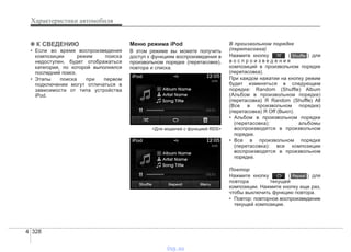 Характеристики автомобиля
3284
✽✽ К СВЕДЕНИЮ
• Если во время воспроизведения
композиции режим поиска
недоступен, будет отображаться
категория, по которой выполнялся
последний поиск.
• Этапы поиска при первом
подключении могут отличаться в
зависимости от типа устройства
iPod.
Меню режима iPod
В этом режиме вы можете получить
доступ к функциям воспроизведения в
произвольном порядке (перетасовке),
повтора и списка.
<Для моделей с функцией RDS>
В произвольном порядке
(перетасовка)
Нажмите кнопку ( ) для
в о с п р о и з в е д е н и я
композиций в произвольном порядке
(перетасовка).
При каждом нажатии на кнопку режим
будет изменяться в следующем
порядке: Random (Shuffle) Album
(Альбом в произвольном порядке)
(перетасовка) Я Random (Shuffle) All
(Все в произвольном порядке)
(перетасовка) Я Off (Выкл).
• Альбом в произвольном порядке
(перетасовка): альбомы
воспроизводятся в произвольном
порядке.
• Все в произвольном порядке
(перетасовка): все композиции
воспроизводятся в произвольном
порядке.
Повтор
Нажмите кнопку ( ) для
повтора текущей
композиции. Нажмите кнопку еще раз,
чтобы выключить функцию повтора.
• Повтор: повторное воспроизведение
текущей композиции.
Repeat
Shuffle
vnx.su
 